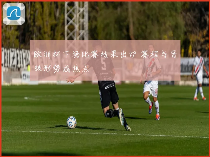 欧洲杯下场比赛结果出炉 赛程与晋级形势成焦点