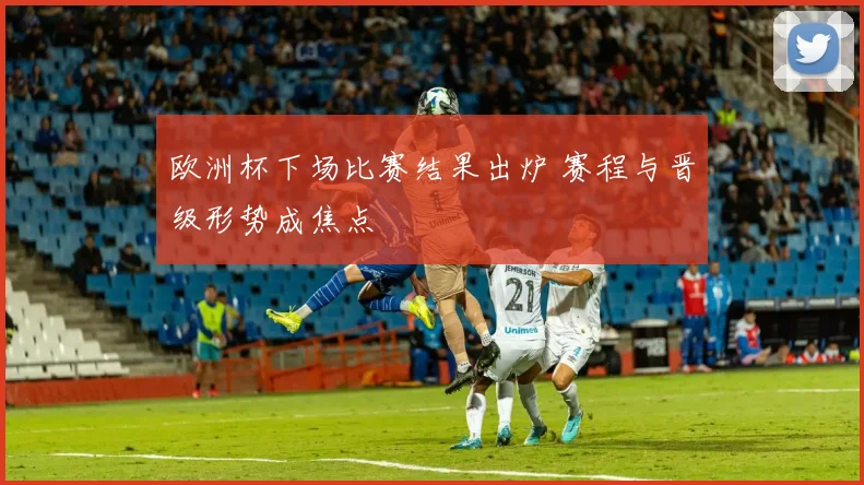 欧洲杯下场比赛结果出炉 赛程与晋级形势成焦点