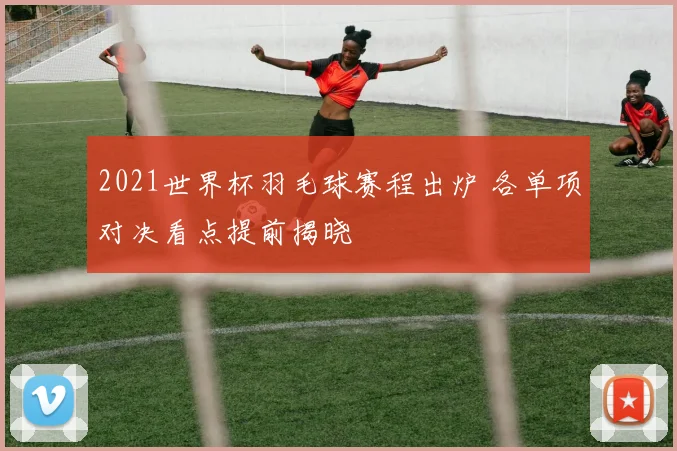 2021世界杯羽毛球赛程出炉 各单项对决看点提前揭晓