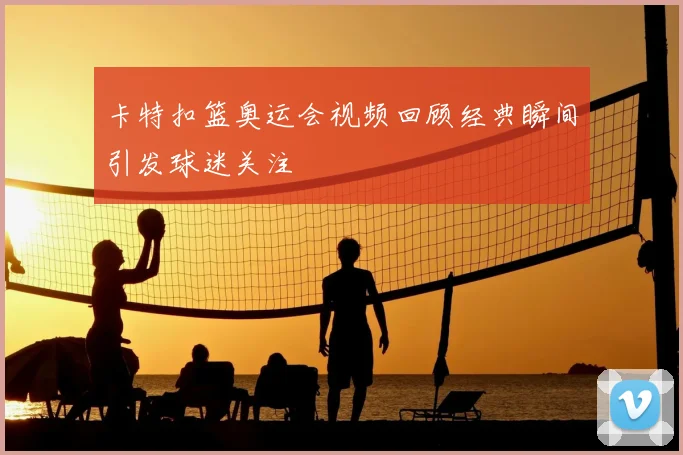 卡特扣篮奥运会视频回顾经典瞬间引发球迷关注