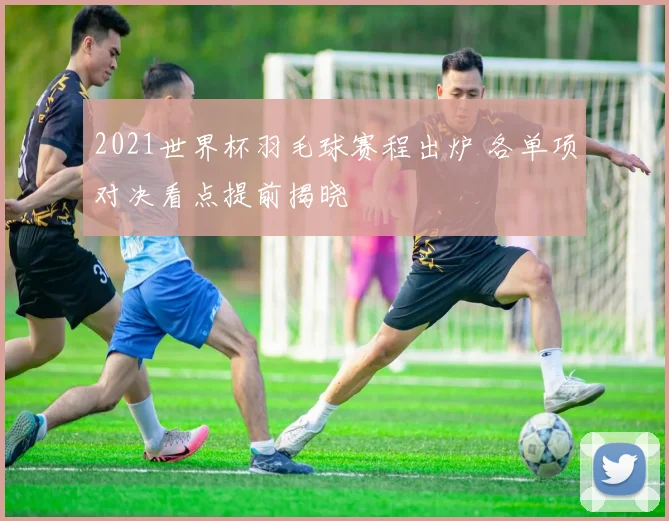 2021世界杯羽毛球赛程出炉 各单项对决看点提前揭晓